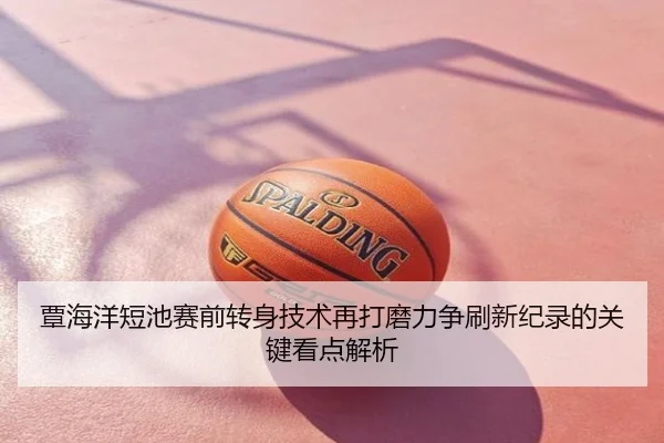 覃海洋短池赛前转身技术再打磨力争刷新纪录的关键看点解析