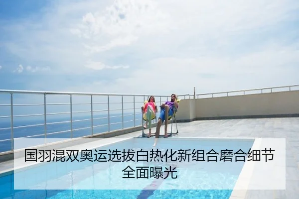 国羽混双奥运选拔白热化新组合磨合细节全面曝光